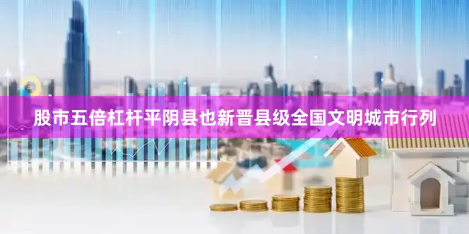股市五倍杠杆平阴县也新晋县级全国文明城市行列