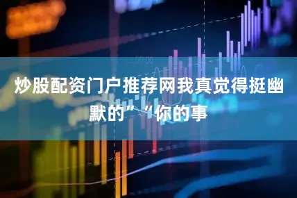 炒股配资门户推荐网我真觉得挺幽默的”“你的事
