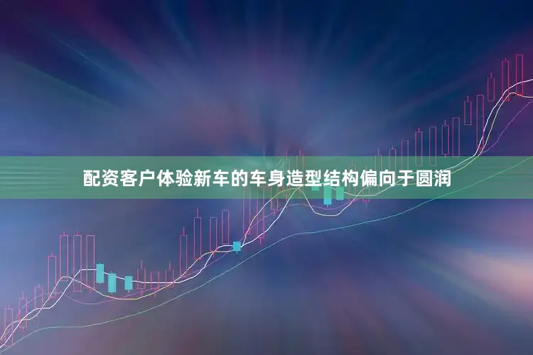 配资客户体验新车的车身造型结构偏向于圆润