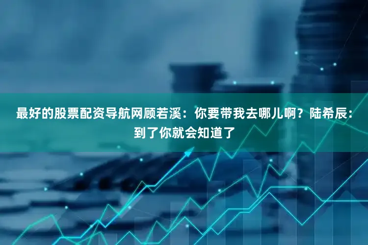 最好的股票配资导航网顾若溪：你要带我去哪儿啊？陆希辰：到了你就会知道了