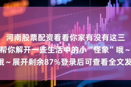 河南股票配资看看你家有没有这三象？说不定能帮你解开一些生活中的小“怪象”哦～展开剩余87%登录后可查看全文发布于：四川省