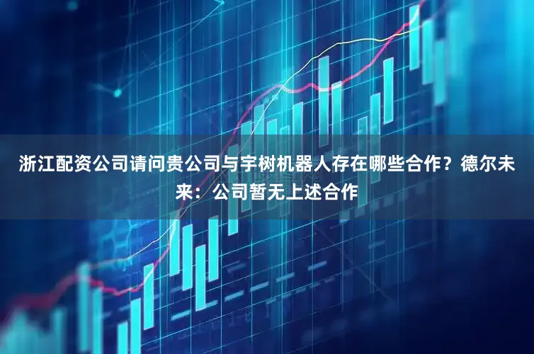 浙江配资公司请问贵公司与宇树机器人存在哪些合作？德尔未来：公司暂无上述合作