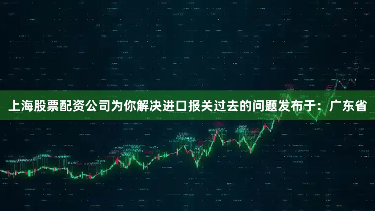 上海股票配资公司为你解决进口报关过去的问题发布于：广东省