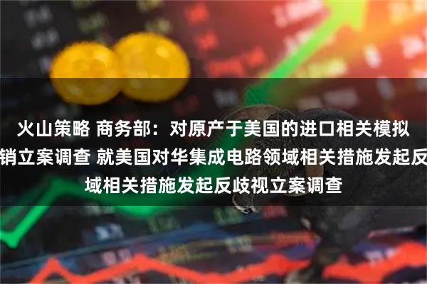 火山策略 商务部：对原产于美国的进口相关模拟芯片发起反倾销立案调查 就美国对华集成电路领域相关措施发起反歧视立案调查