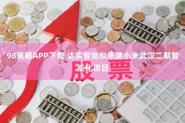 98策略APP下载 达实智能拟承建小米武汉二期智能化项目