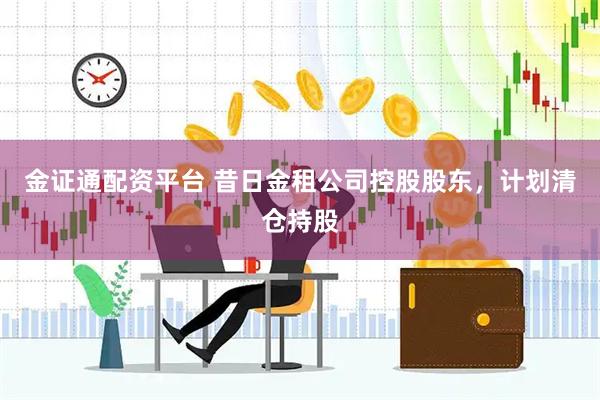 金证通配资平台 昔日金租公司控股股东，计划清仓持股