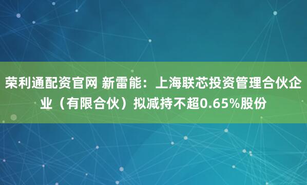 荣利通配资官网 新雷能：上海联芯投资管理合伙企业（有限合伙）拟减持不超0.65%股份