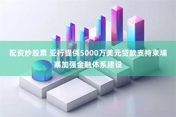 配资炒股票 亚行提供5000万美元贷款支持柬埔寨加强金融体系建设