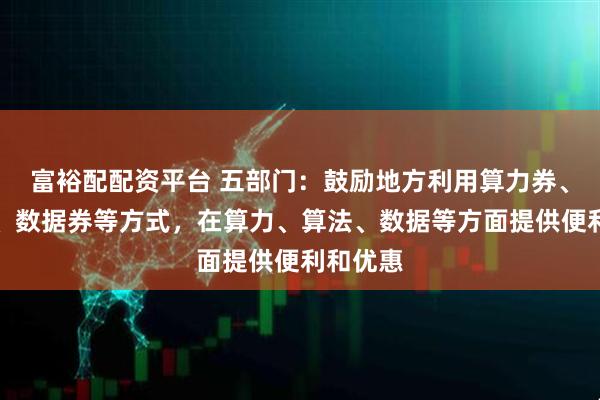 富裕配配资平台 五部门：鼓励地方利用算力券、模型券、数据券等方式，在算力、算法、数据等方面提供便利和优惠