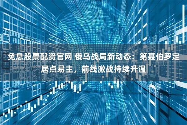 免息股票配资官网 俄乌战局新动态：第聂伯罗定居点易主，前线激战持续升温