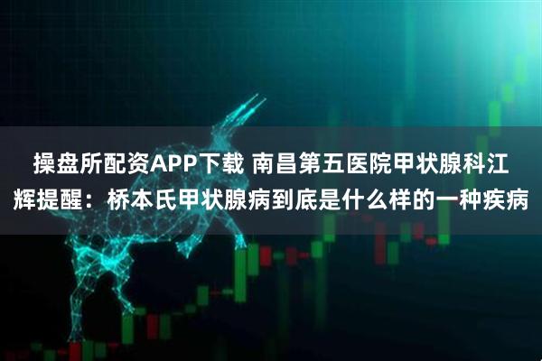 操盘所配资APP下载 南昌第五医院甲状腺科江辉提醒：桥本氏甲状腺病到底是什么样的一种疾病