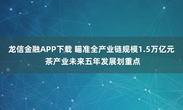龙信金融APP下载 瞄准全产业链规模1.5万亿元 茶产业未来五年发展划重点