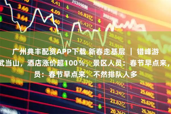 广州典丰配资APP下载 新春走基层 ｜ 错峰游客节前已涌向武当山，酒店涨价超100％，景区人员：春节早点来，不然排队人多