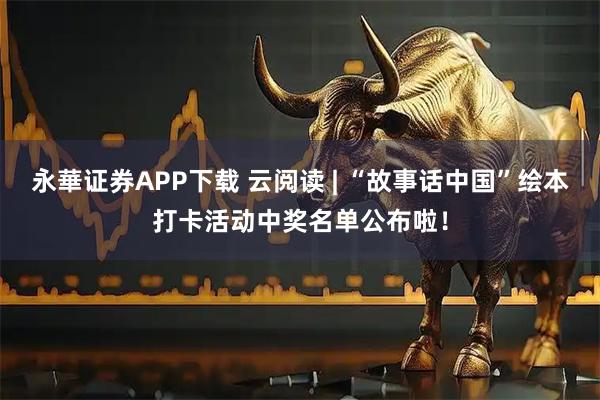 永華证券APP下载 云阅读 | “故事话中国”绘本打卡活动中奖名单公布啦！