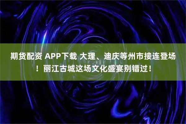 期货配资 APP下载 大理、迪庆等州市接连登场！丽江古城这场文化盛宴别错过！