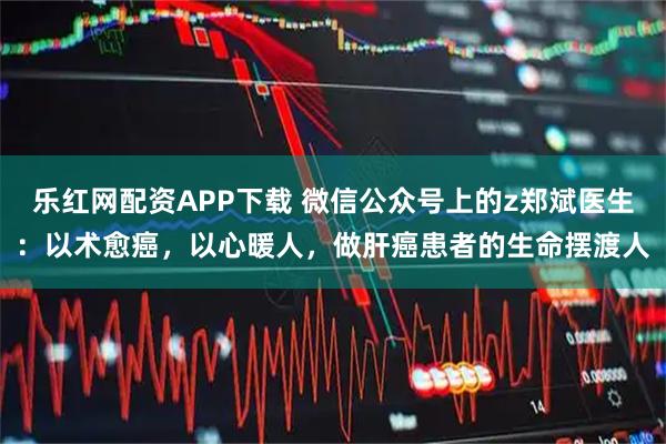 乐红网配资APP下载 微信公众号上的z郑斌医生：以术愈癌，以心暖人，做肝癌患者的生命摆渡人