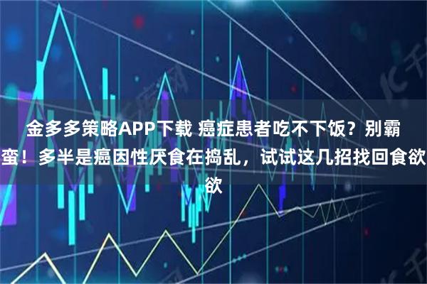 金多多策略APP下载 癌症患者吃不下饭？别霸蛮！多半是癌因性厌食在捣乱，试试这几招找回食欲