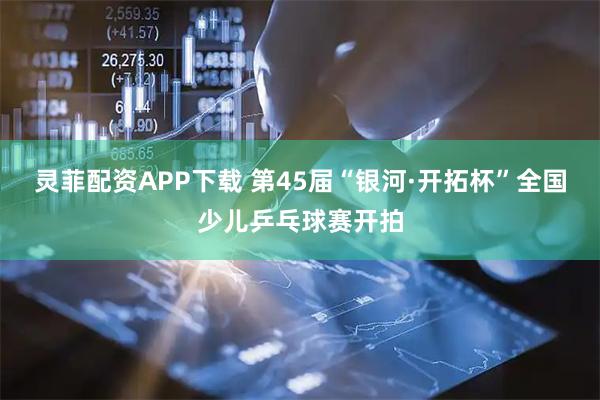 灵菲配资APP下载 第45届“银河·开拓杯”全国少儿乒乓球赛开拍